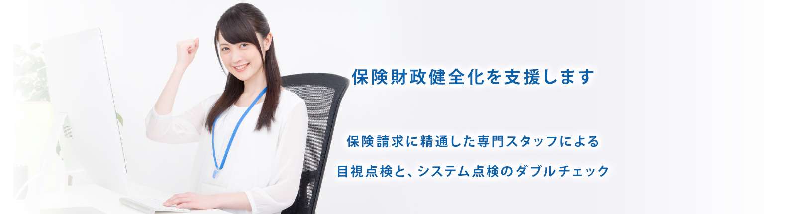 保険財政健全化を支援します 保険請求に精通した専門スタッフによる目視点検と、システム点検のダブルチェック